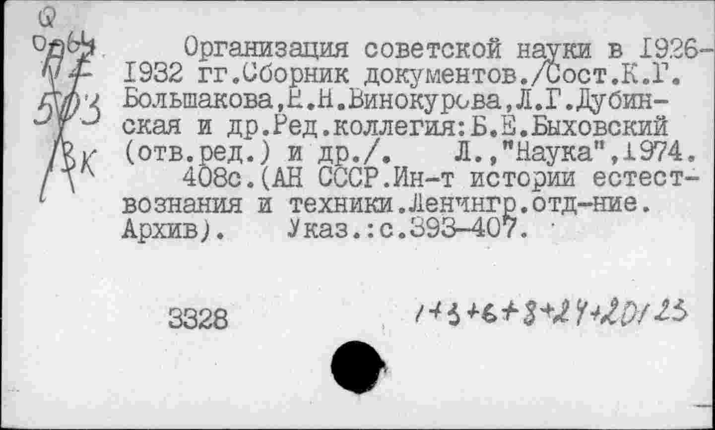 ﻿б?
Организация советской науки в 1926-у у- 1932 гг.Сборник документов./Сост.К.Г. лЫ'2 Большакова,Н.Н.Винокурова,Л.Г.Дубин-4“' ская и др.Ред.коллегия:Б.Е.Быховский (отв.ред.) и др./. Л.»"Наука”, 1974, / V 408с.(АН СССР.Ин-т истории естест-' вознания и техники.Ленчнгр.отд-ние.
Архив). Указ.:с.393-407. •
3328
